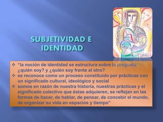  “la noción de identidad se estructura sobre la pregunta
¿quién soy? y ¿quién soy frente al otro?
 se reconoce como un proceso constituido por prácticas con
un significado cultural, ideológico y social
 somos en razón de nuestra historia, nuestras prácticas y el
significado colectivo que éstas adquieren, se reflejan en las
formas de hacer, de hablar, de pensar, de concebir el mundo,
de organizar su vida en espacios y tiempo”
 