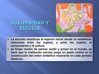  La escuela constituye el espacio social donde se establecen
relaciones entre los sujetos, y entre los sujetos, el
conocimiento y la cultura.
 se forjan modos de pensar, sentir y actuar en el mundo, es
decir que la institución escolar juega un papel central en la
construcción del orden simbólico imperante en cada período
histórico.
 