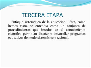 TERCERA ETAPA
Enfoque sistemático de la educación. Ésta, como
hemos visto, se entendía como un conjunto de
procedimientos que basados en el conocimiento
científico permitían diseñar y desarrollar programas
educativos de modo sistemático y racional.
 