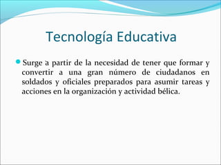 Tecnología Educativa
Surge a partir de la necesidad de tener que formar y
convertir a una gran número de ciudadanos en
soldados y oficiales preparados para asumir tareas y
acciones en la organización y actividad bélica.
.
 