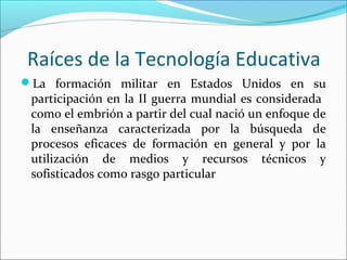 Raíces de la Tecnología Educativa
La formación militar en Estados Unidos en su
participación en la II guerra mundial es considerada
como el embrión a partir del cual nació un enfoque de
la enseñanza caracterizada por la búsqueda de
procesos eficaces de formación en general y por la
utilización de medios y recursos técnicos y
sofisticados como rasgo particular
 