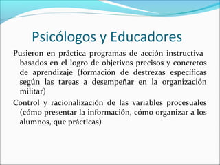 Psicólogos y Educadores
Pusieron en práctica programas de acción instructiva
basados en el logro de objetivos precisos y concretos
de aprendizaje (formación de destrezas específicas
según las tareas a desempeñar en la organización
militar)
Control y racionalización de las variables procesuales
(cómo presentar la información, cómo organizar a los
alumnos, que prácticas)
 