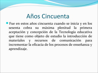 Años Cincuenta
Fue en estos años cincuenta cuando se inicia y en los
sesenta cobra su máxima plenitud la primera
aceptación y concepción de la Tecnología educativa
que tiene como objeto de estudio la introducción de
materiales y recursos de comunicación para
incrementar la eficacia de los procesos de enseñanza y
aprendizaje.
 