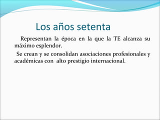 Los años setenta
Representan la época en la que la TE alcanza su
máximo esplendor.
Se crean y se consolidan asociaciones profesionales y
académicas con alto prestigio internacional.
 