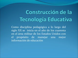 Como disciplina pedagógica a lo largo del
siglo XX se inicia en el año de los cuarenta
en el área militar de los Estados Unidos con
el propósito de manejar una mejor
información de educación
 