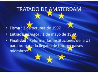 TRATADO DE AMSTERDAM
• Firma : 2 de octubre de 1997
• Entrada en vigor : 1 de mayo de 1999
• Finalidad : Reformar las instituciones de la UE
para preparar la llegada de futuros países
miembros.
 