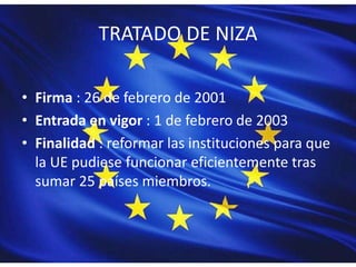 TRATADO DE NIZA
• Firma : 26 de febrero de 2001
• Entrada en vigor : 1 de febrero de 2003
• Finalidad : reformar las instituciones para que
la UE pudiese funcionar eficientemente tras
sumar 25 países miembros.
 