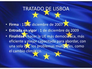 TRATADO DE LISBOA
• Firma : 13 de diciembre de 2007
• Entrada en vigor : 1 de diciembre de 2009
• Finalidad : hacer la UE más democrática, más
eficiente y mejor capacitada para abordar, con
una sola voz, los problemas mundiales, como
el cambio climático.
 