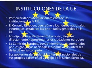 INSTITUCUIONES DE LA UE
• Particularidades del funcionamiento de las
instituciones de la UE:
• El Consejo Europeo, que reúne a los líderes nacionales
y europeos, establece las prioridades generales de la
UE
• Los diputados al Parlamento Europeo, elegidos
directamente, representan a los ciudadanos europeos
• La Comisión Europea, cuyos miembros son nombrados
por los gobiernos nacionales, promueve los intereses
de la UE en su conjunto
• Los gobiernos defienden los intereses nacionales de
sus propios países en el Consejo de la Unión Europea.
 