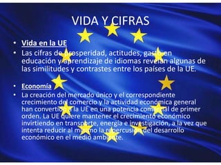 VIDA Y CIFRAS
• Vida en la UE
• Las cifras de prosperidad, actitudes, gasto en
educación y aprendizaje de idiomas revelan algunas de
las similitudes y contrastes entre los países de la UE.
• Economía
• La creación del mercado único y el correspondiente
crecimiento del comercio y la actividad económica general
han convertido a la UE en una potencia comercial de primer
orden. La UE quiere mantener el crecimiento económico
invirtiendo en transporte, energía e investigación, a la vez que
intenta reducir al mínimo la repercusión del desarrollo
económico en el medio ambiente.
 