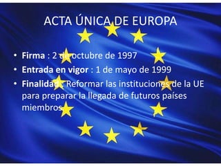 ACTA ÚNICA DE EUROPA
• Firma : 2 de octubre de 1997
• Entrada en vigor : 1 de mayo de 1999
• Finalidad : Reformar las instituciones de la UE
para preparar la llegada de futuros países
miembros.
 
