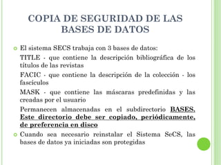 COPIA DE SEGURIDAD DE LAS
       BASES DE DATOS
El sistema SECS trabaja con 3 bases de datos:
TITLE - que contiene la descripción bibliográfica de los
títulos de las revistas
FACIC - que contiene la descripción de la colección - los
fascículos
MASK - que contiene las máscaras predefinidas y las
creadas por el usuario
Permanecen almacenadas en el subdirectorio BASES.
Este directorio debe ser copiado, periódicamente,
de preferencia en disco
Cuando sea necesario reinstalar el Sistema SeCS, las
bases de datos ya iniciadas son protegidas
 