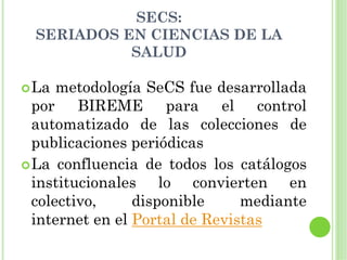 SECS:
SERIADOS EN CIENCIAS DE LA
          SALUD

La metodología SeCS fue desarrollada
por BIREME para el control
automatizado de las colecciones de
publicaciones periódicas
La confluencia de todos los catálogos
institucionales lo convierten en
colectivo,     disponible     mediante
internet en el Portal de Revistas
 