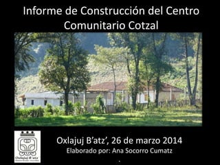 Informe de Construcción del Centro
Comunitario Cotzal
Oxlajuj B’atz’, 26 de marzo 2014
Elaborado por: Ana Socorro Cumatz
.
 