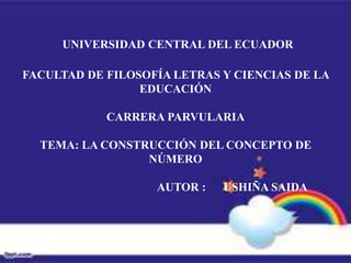 UNIVERSIDAD CENTRAL DEL ECUADOR

FACULTAD DE FILOSOFÍA LETRAS Y CIENCIAS DE LA
                 EDUCACIÓN

            CARRERA PARVULARIA

  TEMA: LA CONSTRUCCIÓN DEL CONCEPTO DE
                 NÚMERO

                   AUTOR :   USHIÑA SAIDA
 
