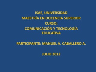 ISAE, UNIVERSIDAD
  MAESTRÍA EN DOCENCIA SUPERIOR
              CURSO:
   COMUNICACIÓN Y TECNOLOGÍA
            EDUCATIVA

PARTICIPANTE: MANUEL A. CABALLERO A.

             JULIO 2012
 