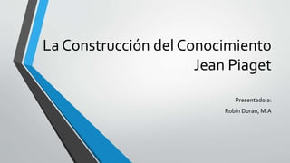 La Construcción del Conocimiento
Jean Piaget
Presentado a:
Robin Duran, M.A
 