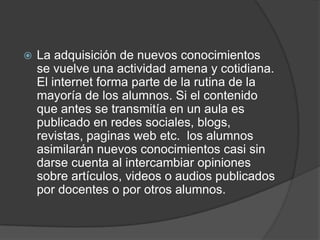  La adquisición de nuevos conocimientos
se vuelve una actividad amena y cotidiana.
El internet forma parte de la rutina de la
mayoría de los alumnos. Si el contenido
que antes se transmitía en un aula es
publicado en redes sociales, blogs,
revistas, paginas web etc. los alumnos
asimilarán nuevos conocimientos casi sin
darse cuenta al intercambiar opiniones
sobre artículos, videos o audios publicados
por docentes o por otros alumnos.
 