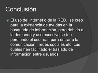 Conclusión
 El uso del internet o de la RED, se creo
para la existencia de ayudas en la
búsqueda de información, pero debido a
la demanda y uso excesivo se fue
perdiendo el uso real, para entrar a la
comunicación, redes sociales etc. Las
cuales han facilitado el traslado de
información entre usuarios.
 