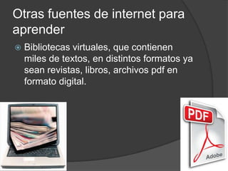 Otras fuentes de internet para
aprender
 Bibliotecas virtuales, que contienen
miles de textos, en distintos formatos ya
sean revistas, libros, archivos pdf en
formato digital.
 