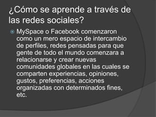 ¿Cómo se aprende a través de
las redes sociales?
 MySpace o Facebook comenzaron
como un mero espacio de intercambio
de perfiles, redes pensadas para que
gente de todo el mundo comenzara a
relacionarse y crear nuevas
comunidades globales en las cuales se
comparten experiencias, opiniones,
gustos, preferencias, acciones
organizadas con determinados fines,
etc.
 