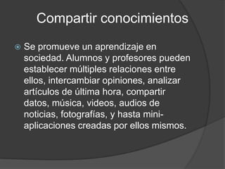  Se promueve un aprendizaje en
sociedad. Alumnos y profesores pueden
establecer múltiples relaciones entre
ellos, intercambiar opiniones, analizar
artículos de última hora, compartir
datos, música, videos, audios de
noticias, fotografías, y hasta mini-
aplicaciones creadas por ellos mismos.
Compartir conocimientos
 