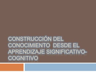 CONSTRUCCIÓN DEL
CONOCIMIENTO DESDE EL
APRENDIZAJE SIGNIFICATIVO-
COGNITIVO
 