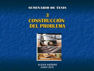 SEMINARIO DE TESISSEMINARIO DE TESIS
33
CONSTRUCCIÓNCONSTRUCCIÓN
DEL PROBLEMADEL PROBLEMA
ALEXIS AGÜERO
JUNIO 2010
 