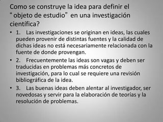 Como se construye la idea para definir el
“objeto de estudio” en una investigación
científica?
• 1. Las investigaciones se...