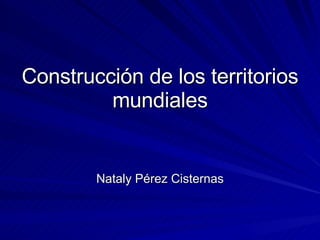 Construcción de los territorios mundiales Nataly Pérez Cisternas 