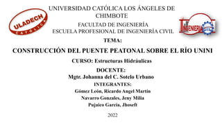 INTEGRANTES:
Gómez León, Ricardo Angel Martín
Navarro Gonzales, Jeny Milia
Pujaico Garcia, Jhoseft
TEMA:
CONSTRUCCIÓN DEL PUENTE PEATONAL SOBRE EL RÍO UNINI
UNIVERSIDAD CATÓLICA LOS ÁNGELES DE
CHIMBOTE
FACULTAD DE INGENIERÍA
ESCUELA PROFESIONAL DE INGENIERÍA CIVIL
DOCENTE:
Mgtr. Johanna del C. Sotelo Urbano
2022
CURSO: Estructuras Hidráulicas
 