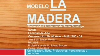 MODELO LA
MADERA
Identificación, Tipos, Profesiones, herramientas y
productos
Universidad Autónoma de Santo Domingo
UASD
Facultad de Arte
Construcción De Modelo - PUB 1790 - 05
José Luis Suncar Morillo
BA-3405
Profesora: Arelis D. Subero Maceo
Fecha: 25-04-2016
 