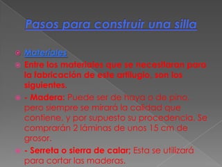    Materiales
   Entre los materiales que se necesitaran para
    la fabricación de este artilugio, son los
    siguientes.
   - Madera: Puede ser de haya o de pino,
    pero siempre se mirará la calidad que
    contiene, y por supuesto su procedencia. Se
    comprarán 2 láminas de unos 15 cm de
    grosor.
   - Serreta o sierra de calar; Esta se utilizará
    para cortar las maderas.
 