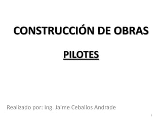 CONSTRUCCIÓN DE OBRAS PILOTES Realizado por: Ing. Jaime Ceballos Andrade 1 
