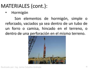 MATERIALES (cont.):     Hormigón	Son elementos de hormigón, simple o reforzado, vaciados ya sea dentro de un tubo de un forro o camisa, hincado en el terreno, o dentro de una perforación en el mismo terreno.11Realizado por: Ing. Jaime Ceballos Andrade