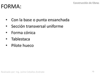 FORMA:    Con la base o punta ensanchada    Sección transversal uniforme    Forma cónica    Tablestaca    Pilote hueco13Construcción de ObrasRealizado por: Ing. Jaime Ceballos Andrade