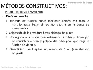 MÉTODOS CONSTRUCTIVOS:PILOTES DE DESPLAZAMIENTOPilote con azuche. 	1. Hincado de tubería hueca mediante golpeo con maza o 	martillo hasta llegar al rechazo, azuche en la punta de 	forma cónica.	2. Colocación de la armadura hasta el fondo del pilote.	3. Hormigonado a la vez que extraemos la tubería, hormigón 	de consistencia seca y golpeo del tubo para que haga la 	función de vibrado.	4. Demolición una longitud no menor de 1 m. (descabezado 	del pilote).23Construcción de ObrasRealizado por: Ing. Jaime Ceballos Andrade