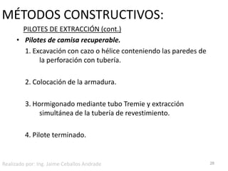 MÉTODOS CONSTRUCTIVOS:PILOTES DE EXTRACCIÓN (cont.)Pilotes de camisa recuperable.	1. Excavación con cazo o hélice conteniendo las paredes de 	la perforación con tubería.	2. Colocación de la armadura.	3. Hormigonado mediante tubo Tremie y extracción 		simultánea de la tubería de revestimiento.	4. Pilote terminado.28Realizado por: Ing. Jaime Ceballos Andrade