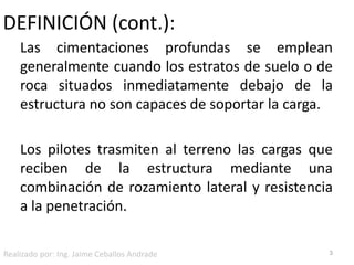 DEFINICIÓN (cont.):Las cimentaciones profundas se emplean generalmente cuando los estratos de suelo o de roca situados inmediatamente debajo de la estructura no son capaces de soportar la carga. Los pilotes trasmiten al terreno las cargas que reciben de la estructura mediante una combinación de rozamiento lateral y resistencia a la penetración.3Realizado por: Ing. Jaime Ceballos Andrade