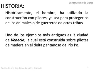 HISTORIA:Históricamente, el hombre, ha utilizado la construcción con pilotes, ya sea para protegerlos de los animales o de guerreros de otras tribus.Uno de los ejemplos más antiguos es la ciudad de Venecia, la cual está construida sobre pilotes de madera en el delta pantanoso del río Po.  4Construcción de ObrasRealizado por: Ing. Jaime Ceballos Andrade
