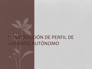 CONSTRUCCIÓN DE PERFIL DE 
APRENDIZ AUTÓNOMO 
 