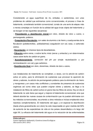 Fuente: Pre-Treatment Field Guide: American Water Works Association. 2007. 
Considerando un agua superficial, de río, embalse, o subterránea, con unos 
problemas de calidad que estimamos como convencionales, el proceso o línea de 
tratamiento, considerado también convencional, consta de una serie de etapas más 
o menos complejas en función de la calidad del agua bruta objeto del tratamiento y 
se recogen en las siguientes secuencias: 
- Preoxidación y desinfección inicial con cloro, dióxido de cloro u ozono, o 
permanganato potásico. 
- Coagulación-Floculación, con sales de aluminio o de hierro y coadyuvantes de la 
floculación (polielectrolitos, polidadadmas) coagulación con cal, sosa, o carbonato 
sódico. 
- Decantación, en diversos tipos de decantadores. 
- Filtración sobre arena, o sobre lecho mixto (arena y antracita) y en determinados 
casos sobre lecho de carbón en grano. 
- Acondicionamiento, corrección del pH por simple neutralización o por 
remineralización con cal y gas carbónico. 
- Desinfección final con cloro, cloraminas, dióxido de cloro u ozono. 
Las instalaciones de tratamiento se completan, a veces, con la adición de carbón 
activo en polvo, para la eliminación de sustancias que provocan la aparición de 
olores y sabores, la adición de permanganato potásico para la eliminación de hierro 
y manganeso y en casos más conflictivos y constantes de presencia de sustancias 
orgánicas así como otras que pueden originar olores y sabores, se llega a la 
instalación de fi ltros de carbón activo en grano tras los filtros de arena. Hoy en día el 
tratamiento no solo tiene que seguir y mejorar el tratamiento convencional, sino que 
deberá abordar las nuevas causas de contaminación que no puedan eliminarse con 
los métodos convencionales, recurriendo a otros métodos e incluso empleando otros 
reactivos complementarios. El tratamiento del agua y en especial la desinfección 
(hasta ahora generalmente con cloro) ha sido responsable en gran medida del 50% 
de aumento de las expectativas de vida en los países desarrollados a lo largo del 
siglo XX. La eficacia del tratamiento del agua en la reducción de las enfermedades 
Elaborado por: 
Cuarto Ingeniería Ambiental y Construcciones Ecológicas 
Año Lectivo 2011-2012 Página 16 
 