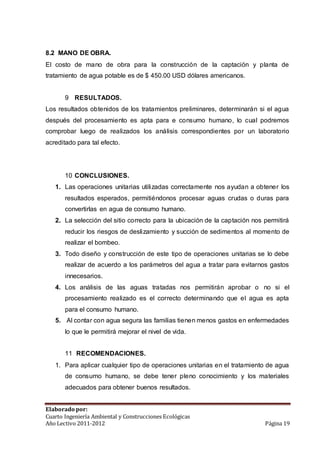 8.2 MANO DE OBRA. 
El costo de mano de obra para la construcción de la captación y planta de 
tratamiento de agua potable es de $ 450.00 USD dólares americanos. 
9 RESULTADOS. 
Los resultados obtenidos de los tratamientos preliminares, determinarán si el agua 
después del procesamiento es apta para e consumo humano, lo cual podremos 
comprobar luego de realizados los análisis correspondientes por un laboratorio 
acreditado para tal efecto. 
10 CONCLUSIONES. 
1. Las operaciones unitarias utilizadas correctamente nos ayudan a obtener los 
resultados esperados, permitiéndonos procesar aguas crudas o duras para 
convertirlas en agua de consumo humano. 
2. La selección del sitio correcto para la ubicación de la captación nos permitirá 
reducir los riesgos de deslizamiento y succión de sedimentos al momento de 
realizar el bombeo. 
3. Todo diseño y construcción de este tipo de operaciones unitarias se lo debe 
realizar de acuerdo a los parámetros del agua a tratar para evitarnos gastos 
innecesarios. 
4. Los análisis de las aguas tratadas nos permitirán aprobar o no si el 
procesamiento realizado es el correcto determinando que el agua es apta 
para el consumo humano. 
5. Al contar con agua segura las familias tienen menos gastos en enfermedades 
lo que le permitirá mejorar el nivel de vida. 
11 RECOMENDACIONES. 
1. Para aplicar cualquier tipo de operaciones unitarias en el tratamiento de agua 
de consumo humano, se debe tener pleno conocimiento y los materiales 
adecuados para obtener buenos resultados. 
Elaborado por: 
Cuarto Ingeniería Ambiental y Construcciones Ecológicas 
Año Lectivo 2011-2012 Página 19 
 