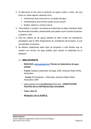 2. Al seleccionar el sitio para la captación de aguas crudas o duras, ha y que 
tomar en cuenta algunos aspectos como: 
 Condiciones de la rivera del río y el caudal del agua. 
 Características de la bomba cuando es por succión. 
 Niveles máximos y mínimos del río. 
3. Para diseñar y construir una planta de tratamiento se debe considerar todos 
los elementos favorable y desfavorable que puedan ocurrir durante el proceso 
y posterior a ello. 
4. Para los análisis de las aguas tratadas se debe contar con laboratorios 
acreditados ante la OAE (Organización de acreditación del Ecuador), lo que 
nos garantiza el consumo. 
5. Se debería implementar estos tipos de proyectos a más familias que no 
cuenten con servicio de agua potable para mejorar la salubridad de la 
población. 
12 BIBLIOGRAFÍA 
- Internet, www.google.com Plantas de tratamientos de agua 
potable. 
- Fuente: Calidad y tratamiento del Agua, 2002. American Water Works 
Association 
- Fuente: Pre-Treatment Field Guide: American Water Works 
Association. 2007. 
- www.ecuanex.net.ec/constitucion/indice.html CONSTITUCIÓN 
POLÍTICA DE LA REPÚBLICA DEL ECUADOR. 
- Tulas. Libro VI. 
- Módulos de la ESPEA. 
Elaborado por: 
Cuarto Ingeniería Ambiental y Construcciones Ecológicas 
Año Lectivo 2011-2012 Página 20 
 