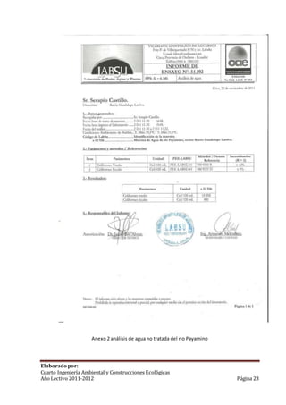 Anexo 2 análisis de agua no tratada del rio Payamino 
Elaborado por: 
Cuarto Ingeniería Ambiental y Construcciones Ecológicas 
Año Lectivo 2011-2012 Página 23 
 