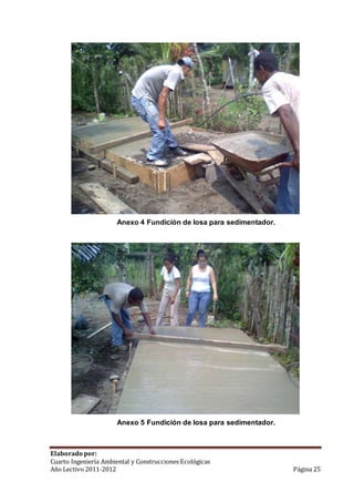 Anexo 4 Fundición de losa para sedimentador. 
Anexo 5 Fundición de losa para sedimentador. 
Elaborado por: 
Cuarto Ingeniería Ambiental y Construcciones Ecológicas 
Año Lectivo 2011-2012 Página 25 
 