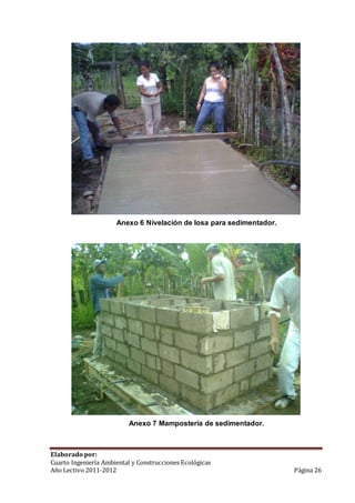 Anexo 6 Nivelación de losa para sedimentador. 
Anexo 7 Mampostería de sedimentador. 
Elaborado por: 
Cuarto Ingeniería Ambiental y Construcciones Ecológicas 
Año Lectivo 2011-2012 Página 26 
 