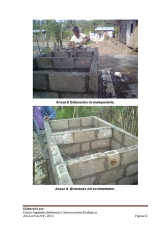 Anexo 8 Colocación de mampostería. 
Anexo 9 Divisiones del sedimentador. 
Elaborado por: 
Cuarto Ingeniería Ambiental y Construcciones Ecológicas 
Año Lectivo 2011-2012 Página 27 
 