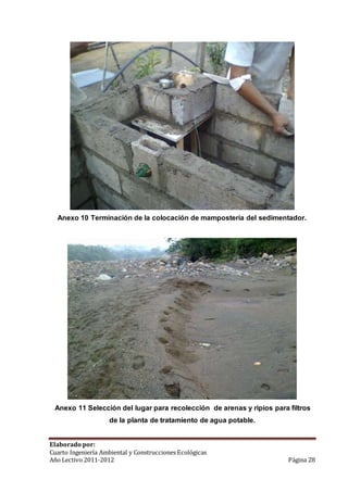 Anexo 10 Terminación de la colocación de mampostería del sedimentador. 
Anexo 11 Selección del lugar para recolección de arenas y ripios para filtros 
de la planta de tratamiento de agua potable. 
Elaborado por: 
Cuarto Ingeniería Ambiental y Construcciones Ecológicas 
Año Lectivo 2011-2012 Página 28 
 
