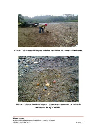 Anexo 12 Recolección de ripios y arenas para filtros de planta de tratamiento. 
Anexo 13 Rumos de arenas y ripios recolectados para filtros de planta de 
tratamiento de agua potable. 
Elaborado por: 
Cuarto Ingeniería Ambiental y Construcciones Ecológicas 
Año Lectivo 2011-2012 Página 29 
